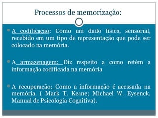 Processos de memorização: 
A codificação: Como um dado físico, sensorial, 
recebido em um tipo de representação que pode ser 
colocado na memória. 
A armazenagem: Diz respeito a como retém a 
informação codificada na memória 
A recuperação: Como a informação é acessada na 
memória. ( Mark T. Keane; Michael W. Eysenck. 
Manual de Psicologia Cognitiva). 
 