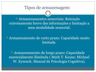 Tipos de armazenagem: 
Armazenamentos sensoriais: Retenção 
extremamente breve das informações e limitação a 
uma modalidade sensorial. 
Armazenamento de curto prazo: Capacidade muito 
limitada 
Armazenamento de longo prazo: Capacidade 
essencialmente ilimitada ( Mark T. Keane; Michael 
W. Eysenck. Manual de Psicologia Cognitiva). 
 