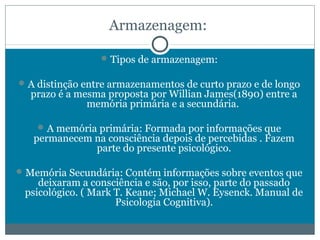 Armazenagem: 
Tipos de armazenagem: 
A distinção entre armazenamentos de curto prazo e de longo 
prazo é a mesma proposta por Willian James(1890) entre a 
memória primária e a secundária. 
A memória primária: Formada por informações que 
permanecem na consciência depois de percebidas . Fazem 
parte do presente psicológico. 
Memória Secundária: Contém informações sobre eventos que 
deixaram a consciência e são, por isso, parte do passado 
psicológico. ( Mark T. Keane; Michael W. Eysenck. Manual de 
Psicologia Cognitiva). 
 