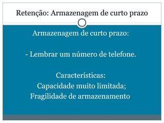 Retenção: Armazenagem de curto prazo 
Armazenagem de curto prazo: 
- Lembrar um número de telefone. 
Características: 
Capacidade muito limitada; 
Fragilidade de armazenamento. 
 