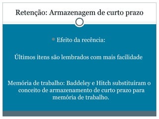 Retenção: Armazenagem de curto prazo 
Efeito da recência: 
Últimos itens são lembrados com mais facilidade 
Memória de trabalho: Baddeley e Hitch substituíram o 
conceito de armazenamento de curto prazo para 
memória de trabalho. 
 