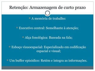 Retenção: Armazenagem de curto prazo 
A memória de trabalho: 
Executivo central: Semelhante à atenção; 
Alça fonológica: Baseada na fala; 
Esboço visuoespacial: Especializado em codificação 
espacial e visual; 
Um buffer episódico: Retém e integra as informações. 
 
