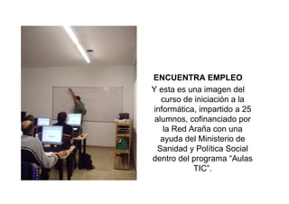 ENCUENTRA EMPLEO
Y esta es una imagen del
   curso de iniciación a la
informática, impartido a 25
 alumnos, cofinanciado por
    la Red Araña con una
   ayuda del Ministerio de
  Sanidad y Política Social
dentro del programa “Aulas
            TIC”.
 