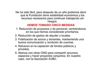 No ha sido fácil, pero después de un año podemos decir
     que la Fundación tiene estabilidad económica y los
      recursos necesarios para continuar trabajando sin
                           riesgos.
           HEMOS TOMADO CINCO MEDIDAS
 1. Reducción de proyectos y de personal, centrándonos
          en los que hemos considerado prioritarios.
2. Reducción de gastos de alquiler y locales.
3. Fidelización de socios y donantes, manteniendo una
   buena comunicación y rendición de cuentas.
4. Refuerzo en la captación de fondos públicos y
   privados.
5. Alianza con otras ONG para compartir recursos,
   espacios y hacer proyectos conjuntos. En nuestro
   caso, con la Asociación AVBC.
 