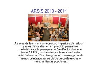 ARSIS 2010 - 2011




A causa de la crisis y la necesidad imperiosa de reducir
        gastos de locales, en un principio pensamos
   trasladarnos a la parroquia de San Pablo, donde se
      inició ARSIS y donde siempre hemos realizado
  actividades con niños, inmigrantes, mujeres, y donde
     hemos celebrado varios ciclos de conferencias y
                nuestras fiestas populares.
 