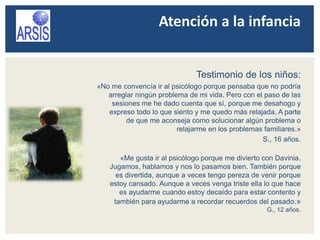 Atención a la infancia
Testimonio de los niños:
«No me convencía ir al psicólogo porque pensaba que no podría
arreglar ningún problema de mi vida. Pero con el paso de las
sesiones me he dado cuenta que sí, porque me desahogo y
expreso todo lo que siento y me quedo más relajada. A parte
de que me aconseja como solucionar algún problema o
relajarme en los problemas familiares.»
S., 16 años.
«Me gusta ir al psicólogo porque me divierto con Davinia.
Jugamos, hablamos y nos lo pasamos bien. También porque
es divertida, aunque a veces tengo pereza de venir porque
estoy cansado. Aunque a veces venga triste ella lo que hace
es ayudarme cuando estoy decaído para estar contento y
también para ayudarme a recordar recuerdos del pasado.»
G., 12 años.
 