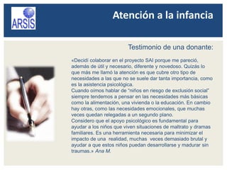 Atención a la infancia
Testimonio de una donante:
«Decidí colaborar en el proyecto SAI porque me pareció,
además de útil y necesario, diferente y novedoso. Quizás lo
que más me llamó la atención es que cubre otro tipo de
necesidades a las que no se suele dar tanta importancia, como
es la asistencia psicológica.
Cuando oímos hablar de “niños en riesgo de exclusión social”
siempre tendemos a pensar en las necesidades más básicas
como la alimentación, una vivienda o la educación. En cambio
hay otras, como las necesidades emocionales, que muchas
veces quedan relegadas a un segundo plano.
Considero que el apoyo psicológico es fundamental para
ayudar a los niños que viven situaciones de maltrato y dramas
familiares. Es una herramienta necesaria para minimizar el
impacto de una realidad, muchas veces demasiado brutal y
ayudar a que estos niños puedan desarrollarse y madurar sin
traumas.» Ana M.
 