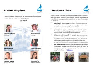 El nostre equip base
ARSIS compta amb un equip format per sis professionals i 24 voluntaris, a
més del suport de 45 socis benefactors i 7 patrons.
Qui és qui?
Alexandra Mariné
Psicòloga.
Davinia Urbano
Psicòloga.
Karina Rodríguez
Insertora laboral.
Carmen Salinas
Coach i formadora.
Joaquim Iglesias
Director i formador.
Montse de Paz
Directora i insertora.
Comunicació i festa
Gràcies a Internet i a les xarxes socials podem donar a conèixer la nostra tas-
ca de forma senzilla, econòmica i àgil a un públic molt més extens que el mer
entorn físic. Ara mateix qualsevol persona del món pot seguir el nostre dia a
dia a través de:
 La pàgina web www.arsis.org: on trobareu informació institucional,
memòries, FAQ, història d’ARSIS, qui som, quins projectes duem a ter-
me, com ajudar-nos, i una agenda d’activitats al dia.
 Facebook: on comuniquem dia a dia les nostres activitats i notícies
d’interès, tant per als nostres seguidors com per al tercer sector en
general. El link és: www.facebook.com/ARSISFundacion
 Col·laboració amb Newscat TV i la Fundació Ítaca: aquesta entitat,
que promou la cultura catalana i la cooperació amb altres països, ens
ha ofert el seu suport filmant i difonent la nostra tasca i algunes cele-
bracions, penjant les pel·lícules a Youtube i al seu canal de salut i
benestar: http://newscattv.wix.com/salut. La pàgina és www.newscat.tv.
 Festa de final de curs: celebrada al pati de la parròquia de Sant Fèlix,
amb una paella solidària, actuacions d’humor, música i un concert de
Gospel, reuneix cada any unes 150 persones amigues i del barri. En-
guany l’hem celebrat el dia 13 de juny.
 