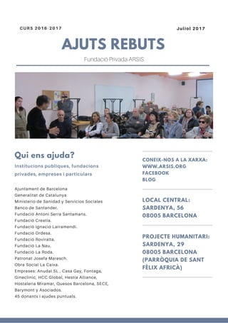 AJUTS REBUTS
CURS 2016-2017 Juliol 2017
Ajuntament de Barcelona
Generalitat de Catalunya
Ministerio de Sanidad y Servicios Sociales
Banco de Santander.
Fundació Antoni Serra Santamans.
Fundació Creatia.
Fundació Ignacio Larramendi.
Fundació Ordesa.
Fundació Roviralta.
Fundació La Nau.
Fundació La Roda.
Patronat Josefa Maresch.
Obra Social La Caixa.
Empreses: Anudal SL , Casa Gay, Fontaga,
Gineclinic, HCC Global, Hestia Alliance,
Hostaleria Miramar, Quesos Barcelona, SECE,
Barymont y Asociados.
45 donants i ajudes puntuals.
Qui ens ajuda?
Institucions públiques, fundacions
privades, empreses i particulars
CONEIX-NOS A LA XARXA:
WWW.ARSIS.ORG
FACEBOOK
BLOG
LOCAL CENTRAL:
SARDENYA, 56
08005 BARCELONA
PROJECTE HUMANITARI:
SARDENYA, 29
08005 BARCELONA
(PARRÒQUIA DE SANT
FÈLIX AFRICÀ)
Fundació Privada ARSIS
 