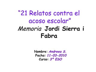 “ 21 Relatos contra el  acoso escolar”   Memoria  Jordi Sierra i Fabra   Nombre:   Andreea S.   Fecha:   11-03-2010 Curso:   3º ESO   
