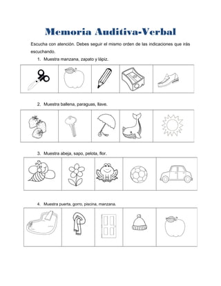 Memoria Auditiva-Verbal
Escucha con atención. Debes seguir el mismo orden de las indicaciones que irás
escuchando.
1. Muestra manzana, zapato y lápiz.
2. Muestra ballena, paraguas, llave.
3. Muestra abeja, sapo, pelota, flor.
4. Muestra puerta, gorro, piscina, manzana.
 