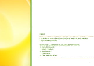 ÍNDICE

4. ECONOMÍA SOLIDARIA: UN MODELO AL SERVICIO DEL BIENESTAR DE LAS PERSONAS
7. ASOCIACIÓN REAS NAVARRA.


RESULTADOS DE LA AUDITORÍA SOCIAL DESAGREGADO POR PRINCIPIOS:
10. EQUIDAD E IGUALDAD.
11. EMPLEO Y TRABAJO.
12. MEDIOAMBIENTE.
13. COOPERACIÓN.
14. CARÁCTER NO LUCRATIVO.
 