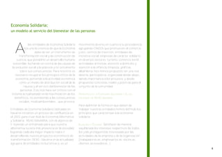 Economía Solidaria:
un modelo al servicio del bienestar de las personas




   A
              las entidades de Economía Solidaria     movimiento diverso en cuanto a su procedencia,
          nos une la creencia de que la Economía      agrupando ONGDs que promueven el comercio
                   debe de ser un instrumento de      justo, centros de inserción, entidades de
      transformación social y de construcción de      iniciativa social, empresas de carácter solidario
    justicia, que posibilite un desarrollo humano     en diversos sectores: turismo, comercio textil,
 sostenible, luchando en contra de las causas de      actividades artísticas, atención a domicilio y
la exclusión social y la pobreza y no únicamente      atención a la infancia, limpieza, gráficas,
       sobre sus consecuencias. Para nosotros es      albañilería. Nos hemos propuesto ser una red
   necesario recuperar los principios éticos de la    abierta, participativa, organizada desde abajo,
   economía, poniendo a la actividad económica        dando importancia a los procesos, y desde
      como un medio de distribución social de la      propuestas concretas, reales y positivas para el
         riqueza y al servicio del bienestar de las   conjunto de la comunidad.
       personas. Esto nos hace ser críticos con el
sistema actual basado en la maximización de los       PRINCIPIOS DE LA ECONOMÍA SOLIDARIA Y DE LAS
   beneficios, no atendiendo a las consecuencias      ENTIDADES DE REAS NAVARRA
      sociales, medioambientales…que provoca.
                                                      Para delimitar la forma en que deben de
Entidades de Economía Solidaria radicadas en          trabajar nuestras entidades hemos definido los
Navarra iniciamos un proceso de confluencia en        principios que caracterizan a la economía
el 2003 para crear Red de Economía Alternativa        solidaria:
y Solidaria - REAS-NAVARRA, con el objetivo de
ir tejiendo un entramado para que nuestra             IGUALDAD Y EQUIDAD: Satisfacer de manera
alternativa tuviera más presencia en la sociedad      equilibrada los intereses respectivos de todos
logrando cada día mayor impacto real e ir             los y las protagonistas interesadas por las
desarrollando nuevos proyectos económicos de          actividades de la empresa o de la organización
transformación. REAS –Navarra en la actualidad        (trabajadores-as, empresarios-as, socios-as,
agrupa a 36 entidades no lucrativas y es un           clientes, proveedores...)
 