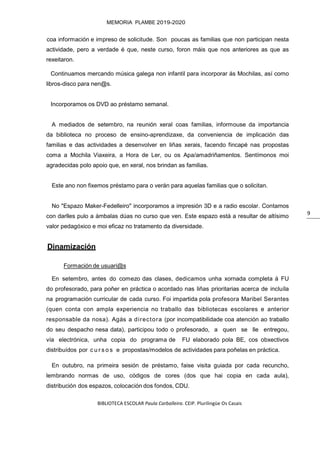 BIBLIOTECA ESCOLAR Paula Carballeira. CEIP. Plurilingüe Os Casais
MEMORIA PLAMBE 2019-2020
9
coa información e impreso de solicitude. Son poucas as familias que non participan nesta
actividade, pero a verdade é que, neste curso, foron máis que nos anteriores as que as
rexeitaron.
Continuamos mercando música galega non infantil para incorporar ás Mochilas, así como
libros-disco para nen@s.
Incorporamos os DVD ao préstamo semanal.
A mediados de setembro, na reunión xeral coas familias, informouse da importancia
da biblioteca no proceso de ensino-aprendizaxe, da conveniencia de implicación das
familias e das actividades a desenvolver en liñas xerais, facendo fincapé nas propostas
coma a Mochila Viaxeira, a Hora de Ler, ou os Apa/amadriñamentos. Sentímonos moi
agradecidas polo apoio que, en xeral, nos brindan as familias.
Este ano non fixemos préstamo para o verán para aquelas familias que o solicitan.
No "Espazo Maker-Fedelleiro" incorporamos a impresión 3D e a radio escolar. Contamos
con darlles pulo a ámbalas dúas no curso que ven. Este espazo está a resultar de altísimo
valor pedagóxico e moi eficaz no tratamento da diversidade.
Dinamización
Formación de usuari@s
En setembro, antes do comezo das clases, dedicamos unha xornada completa á FU
do profesorado, para poñer en práctica o acordado nas liñas prioritarias acerca de incluíla
na programación curricular de cada curso. Foi impartida pola profesora Maribel Serantes
(quen conta con ampla experiencia no traballo das bibliotecas escolares e anterior
responsable da nosa). Agás a directora (por incompatibilidade coa atención ao traballo
do seu despacho nesa data), participou todo o profesorado, a quen se lle entregou,
vía electrónica, unha copia do programa de FU elaborado pola BE, cos obxectivos
distribuídos por c u r s o s e propostas/modelos de actividades para poñelas en práctica.
En outubro, na primeira sesión de préstamo, faise visita guiada por cada recuncho,
lembrando normas de uso, códigos de cores (dos que hai copia en cada aula),
distribución dos espazos, colocación dos fondos, CDU.
 