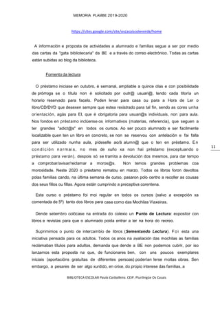 BIBLIOTECA ESCOLAR Paula Carballeira. CEIP. Plurilingüe Os Casais
MEMORIA PLAMBE 2019-2020
11
https://sites.google.com/site/oscasaiscoleverde/home
A información e proposta de actividades a alumnado e familias segue a ser por medio
das cartas da "gata bibliotecaria" da BE e a través do correo electrónico. Todas as cartas
están subidas ao blog da biblioteca.
Fomento da lectura
O préstamo iniciase en outubro, é semanal, ampliable a quince días e con posibilidade
de prórroga se o título non é solicitado por outr@ usuari@, tendo cada titoría un
horario reservado para facelo. Poden levar para casa ou para a Hora de Ler o
libro/CD/DVD que desexen sempre que estea rexistrado para tal fin, sendo as cores unha
orientación, agás para EI, que é obrigatoria para usuari@s individuais, non para aula.
Nos fondos en préstamo inclúense os informativos (materias, referencia), que seguen a
ter grandes "adict@s" en todos os cursos. Ao ser pouco alumnado e ser facilmente
localizable quen ten un libro en concreto, se non se reservou con antelación e fai falla
para ser utilizado nunha aula, pídeselle ao/á alumn@ que o ten en préstamo. En
condición normais, no mes de xuño xa non hai préstamo (exceptuando o
préstamo para verán), despois só se tramita a devolución dos mesmos, para dar tempo
a comprobar/avisar/reclamar a moros@s. Non temos grandes problemas coa
morosidade. Neste 2020 o préstamo rematou en marzo. Todos os libros foron devoltos
polas familias cando, na última semana de curso, pasaron polo centro a recoller as cousas
dos seus fillos ou fillas. Agora están cumprindo a preceptiva corentena.
Este curso o préstamo foi moi regular en todos os cursos (salvo a excepción xa
comentada de 5º) tanto dos libros para casa como das Mochilas Viaxeiras.
Dende setembro colócase na entrada do colexio un Punto de Lectura: expositor con
libros e revistas para que o alumnado poida entrar a ler na hora do recreo.
Suprimimos o punto de intercambio de libros (Sementando Lectura). Foi esta una
iniciativa pensada para os adultos. Todos os anos na avaliación das mochilas as familias
reclamaban títulos para adultos, demanda que dende a BE non podemos cubrir, por iso
lanzamos esta proposta na que, de funcionares ben, con uns poucos exemplares
iniciais (aportacións gratuítas de diferentes persoas) poderían lerse moitas obras. Sen
embargo, a pesares de ser algo xurdido, en orixe, do propio interese das familias, a
 