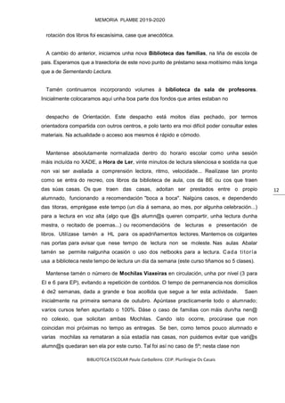 BIBLIOTECA ESCOLAR Paula Carballeira. CEIP. Plurilingüe Os Casais
MEMORIA PLAMBE 2019-2020
12
rotación dos libros foi escasísima, case que anecdótica.
A cambio do anterior, iniciamos unha nova Biblioteca das familias, na liña de escola de
pais. Esperamos que a traxectoria de este novo punto de préstamo sexa moitísimo máis longa
que a de Sementando Lectura.
Tamén continuamos incorporando volumes á biblioteca da sala de profesores.
Inicialmente colocaramos aquí unha boa parte dos fondos que antes estaban no
despacho de Orientación. Este despacho está moitos días pechado, por termos
orientadora compartida con outros centros, e polo tanto era moi difícil poder consultar estes
materiais. Na actualidade o acceso aos mesmos é rápido e cómodo.
Mantense absolutamente normalizada dentro do horario escolar como unha sesión
máis incluída no XADE, a Hora de Ler, vinte minutos de lectura silenciosa e sostida na que
non vai ser avaliada a comprensión lectora, ritmo, velocidade... Realízase tan pronto
como se entra do recreo, cos libros da biblioteca de aula, cos da BE ou cos que traen
das súas casas. Os que traen das casas, adoitan ser prestados entre o propio
alumnado, funcionando a recomendación "boca a boca". Nalgúns casos, e dependendo
das titoras, emprégase este tempo (un día á semana, ao mes, por algunha celebración...)
para a lectura en voz alta (algo que @s alumn@s queren compartir, unha lectura dunha
mestra, o recitado de poemas...) ou recomendacións de lecturas e presentación de
libros. Utilízase tamén a HL para os apadriñamentos lectores. Mantemos os colgantes
nas portas para avisar que nese tempo de lectura non se moleste. Nas aulas Abalar
tamén se permite nalgunha ocasión o uso dos netbooks para a lectura. Cada titoría
usa a biblioteca neste tempo de lectura un día da semana (este curso tiñamos so 5 clases).
Mantense tamén o número de Mochilas Viaxeiras en circulación, unha por nivel (3 para
EI e 6 para EP), evitando a repetición de contidos. O tempo de permanencia nos domicilios
é de2 semanas, dada a grande e boa acollida que segue a ter esta actividade. Saen
inicialmente na primeira semana de outubro. Apúntase practicamente todo o alumnado;
varios cursos teñen apuntado o 100%. Dáse o caso de familias con máis dun/ha nen@
no colexio, que solicitan ambas Mochilas. Cando isto ocorre, procúrase que non
coincidan moi próximas no tempo as entregas. Se ben, como temos pouco alumnado e
varias mochilas xa remataran a súa estadía nas casas, non puidemos evitar que vari@s
alumn@s quedaran sen ela por este curso. Tal foi así no caso de 5º; nesta clase non
 