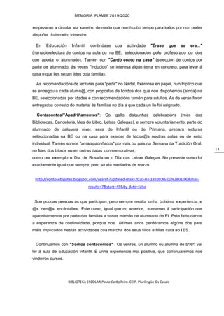 BIBLIOTECA ESCOLAR Paula Carballeira. CEIP. Plurilingüe Os Casais
MEMORIA PLAMBE 2019-2020
13
empezaron a circular ata xaneiro, de modo que non houbo tempo para todos por non poder
dispoñer do terceiro trimestre.
En Educación Infantil continúase coa actividade "Érase que se era..."
(narración/lectura de contos na aula ou na BE, seleccionados polo profesorado ou dos
que aporta o alumnado). Tamén con "Canto conto na casa" (selección de contos por
parte de alumnado, ás veces "inducido" se interesa algún tema en concreto, para levar á
casa e que lles sexan lidos pola familia).
As recomendacións de lecturas para "pedir" no Nadal, fixéronse en papel, nun tríptico que
se entregou a cada alumn@, con propostas de fondos dos que non dispoñemos (aínda) na
BE, seleccionadas por idades e con recomendacións tamén para adultos. As de verán foron
entregadas co resto do material ás familias no día a que cada un lle foi asignado.
Contacontos/"Apadriñamentos": Co gallo dalgunhas celebracións (mes das
Bibliotecas, Candeloria, Mes do Libro, Letras Galegas), e sempre voluntariamente, parte do
alumnado de calquera nivel, sexa de Infantil ou de Primaria, prepara lecturas
seleccionadas na BE ou na casa para exercer de lector@s noutras aulas ou de xeito
individual. Tamén somos "ama/apadriñados" por nais ou pais na Semana da Tradición Oral,
no Mes dos Libros ou en outras datas conmemorativas,
como por exemplo o Día de Rosalía ou o Día das Letras Galegas. No presente curso foi
exactamente igual que sempre; pero so ata mediados de marzo.
http://contosebigotes.blogspot.com/search?updated-max=2020-03-19T09:46:00%2B01:00&max-
results=7&start=49&by-date=false
Son poucas persoas as que participan, pero sempre resulta unha boísima experiencia, e
@s nen@s encántalles. Este curso, igual que no anterior, sumamos á participación nos
apadriñamentos por parte das familias a varias mamás de alumnado de EI. Este feito danos
a esperanza de continuidade, porque nos últimos anos perdéramos algúns dos pais
máis implicados nestas actividades coa marcha dos seus fillos e fillas cara ao IES.
Continuamos con "Somos contacontos" : Os venres, un alumno ou alumna de 5º/6º, vai
ler á aula de Educación Infantil. É unha experiencia moi positiva, que continuaremos nos
vindeiros cursos.
 
