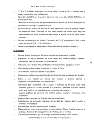 BIBLIOTECA ESCOLAR Paula Carballeira. CEIP. Plurilingüe Os Casais
MEMORIA PLAMBE 2019-2020
17
o 3º, 4º e 6º traballan no proxecto Voces de muller, do que xurdirá o material para a
sesión inaugural da nosa radio escolar.
o Apoio ás actuacións que prepararon os nenos e as nenas para ofrecer ás familias un
festival de inverno.
o Selección de fondos para as recomendacións do tríptico de Nadal. Entrégase en
papel a cada alumn@ e cólgase no blogue.
o No Nadal adopta un libro, no que utilizamos os exemplares que foron expurgados pero
se atopan en boas condicións de uso. Unha maneira de darlles unha segunda
oportunidade aos libros e acostumar @s nen@s a regalar ou recibir libros como
agasallo.
o Do meu pensamento á túa ilusión. O alumnado de 5º e 6º agasallou cun libro a cada
neno ou nena de EI e 1º e 2º de Primaria.
o Sesión de contacontos relacionado coa figura tradicional galega do Apalpador.
2º trimestre
o Remate final da expurgación dos libros procedentes da escola de Limodre.
o Exposición no espazo fedelleiro de libros sobre esta temática (Maleta Viaxeira).
Actividades diversas con estes e outros materiais.
o Actividade para o Día da Paz, planificada xunto cos restantes equipos do centro.
o Visita a nosa biblioteca Seco, montañeiro e ciclista de Fene.
o 24 de xaneiro: celebración do Día da Educación
o Continuamos co Somos contacontos, Nós tamén contamos e as lecturas das familias
o Sobre a paz: traballo por titorías con enlaces a diversas páxinas e
propostas, incluíndo visitas a blogues das BBEE.
o Actividades pola Candeloria: Cita a cegas: o alumnado de 6º levou unha bolsa
sorpresa que incluía un libro escollido pola súa titora. Namórate dun libro: fixemos
unha solta de libros por establecimentos comerciais, asociacións e
lugares públicos da contorna. Co material gráfico resultante montamos unha
exposición.
o Colaboración cos proxectos SEMGal das diferentes clases.
o Organización, co alumnado voluntario, da xornada de votacións para escoller o
nome da radio escolar.
o Exposición de libros en inglés (Maleta Viaxeira).
o Elaboración do video de presentación e celebración do Día de Rosalía, seguindo a
proposta da AELG: Errantes polo mundo. Participaron as familias.
o Compartindomomentos: @s voluntari@s de biblioteca desplázanse á veciña
 
