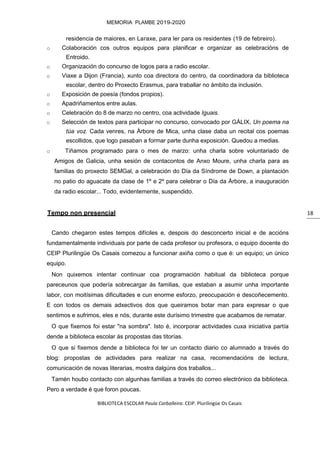 BIBLIOTECA ESCOLAR Paula Carballeira. CEIP. Plurilingüe Os Casais
MEMORIA PLAMBE 2019-2020
18
residencia de maiores, en Laraxe, para ler para os residentes (19 de febreiro).
o Colaboración cos outros equipos para planificar e organizar as celebracións de
Entroido.
o Organización do concurso de logos para a radio escolar.
o Viaxe a Dijon (Francia), xunto coa directora do centro, da coordinadora da biblioteca
escolar, dentro do Proxecto Erasmus, para traballar no ámbito da inclusión.
o Exposición de poesía (fondos propios).
o Apadriñamentos entre aulas.
o Celebración do 8 de marzo no centro, coa actividade Iguais.
o Selección de textos para participar no concurso, convocado por GÁLIX, Un poema na
túa voz. Cada venres, na Árbore de Mica, unha clase daba un recital cos poemas
escollidos, que logo pasaban a formar parte dunha exposición. Quedou a medias.
o Tiñamos programado para o mes de marzo: unha charla sobre voluntariado de
Amigos de Galicia, unha sesión de contacontos de Anxo Moure, unha charla para as
familias do proxecto SEMGal, a celebración do Día da Síndrome de Down, a plantación
no patio do aguacate da clase de 1º e 2º para celebrar o Día da Árbore, a inauguración
da radio escolar... Todo, evidentemente, suspendido.
Tempo non presencial
Cando chegaron estes tempos difíciles e, despois do desconcerto inicial e de accións
fundamentalmente individuais por parte de cada profesor ou profesora, o equipo docente do
CEIP Plurilingüe Os Casais comezou a funcionar axiña como o que é: un equipo; un único
equipo.
Non quixemos intentar continuar coa programación habitual da biblioteca porque
pareceunos que podería sobrecargar ás familias, que estaban a asumir unha importante
labor, con moitísimas dificultades e cun enorme esforzo, preocupación e descoñecemento.
E con todos os demais adxectivos dos que queiramos botar man para expresar o que
sentimos e sufrimos, eles e nós, durante este durísimo trimestre que acabamos de rematar.
O que fixemos foi estar "na sombra". Isto é, incorporar actividades cuxa iniciativa partía
dende a biblioteca escolar ás propostas das titorías.
O que si fixemos dende a biblioteca foi ter un contacto diario co alumnado a través do
blog: propostas de actividades para realizar na casa, recomendacións de lectura,
comunicación de novas literarias, mostra dalgúns dos traballos...
Tamén houbo contacto con algunhas familias a través do correo electrónico da biblioteca.
Pero a verdade é que foron poucas.
 