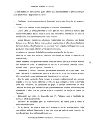 BIBLIOTECA ESCOLAR Paula Carballeira. CEIP. Plurilingüe Os Casais
MEMORIA PLAMBE 2019-2020
19
As actividades que conseguimos quitar adiante (coa case totalidade de participación por
parte das familias e do profesorado) foron:
o Día Down: calcetíns desaparellados. Cadaquén enviou unha fotografía ao whatsapp
do cole.
o Día do Libro Infantil e Xuvenil: Fotografía co noso libro infantil favorito.
o Día do Libro: Os profes gravamos un vídeo para os nosos alumnos e alumnas coa
lectura continuada de Adiviña canto te quero, para transmitirlles o cariño que lles temos e
amosar como pode transmitirse dende e para os libros.
o Letras Galegas: elaboramos actividades relacionadas coa celebración das Letras
Galegas e con Carballo Calero e compartimos as propostas de diferentes entidades (o
Seminario Galán, A Real Academia, por exemplo). Foron colgadas no blog da biblio, para
que tiveran libre acceso, e tamén, unha vez seleccionadas,
enviadas como propostas de traballo semanal para cada unha das titorías a
través de, ou ben a aula virtual do centro ou do E-Dixgal (en función do curso ao que
foran dirixidas).
Tamén lanzamos unha proposta bastante aberta ás familias para que enviaran material
para elaborar un vídeo. A participación foi tan alta e tan variada (debuxos, audios,
lecturas, bailes...) que, no lugar de 1, editamos 9!
o Celebramos o Festival Taléntame, que responde totalmente ao modelo SEM. Cada
neno, cada nena, converteuse en youtuber e elaborou un titorial para amosar ao resto
d@s compañeir@s o seu talento persoal. A participación foi moi boa.
o Día do Medio Ambiente. Para rematar o proxecto medioambiental que quedara
colgado no mes de marzo, editamos un vídeo no que participamos tanto o alumnado
coma nós. Utilizamos, co beneplácito do grupo, a canción Verdescente, de Uxía
Lambona. Foi unha gran satisfacción que posteriormente se puxeran en contacto para
expresarnos o moito que lles gustara e que o compartiran na súa propia páxina de
Facebook.
o Elaboración dun vídeo de despedida para 6º. Participou case a totalidade do
alumnado e todo o profesorado.
o Selección de novidades para as recomendacións de lectura para o verán e
elaboración dos trípticos.
o Eu leo porque... As nenas e nenos de 6º enviaron por correo as súas razóns. El@s
non puideron elaborar fisicamente o gato que forma xa parte da nosa colección do
corredor, así que, desa parte ocupámonos nós.
 