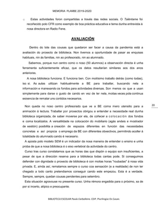 BIBLIOTECA ESCOLAR Paula Carballeira. CEIP. Plurilingüe Os Casais
MEMORIA PLAMBE 2019-2020
20
o Estas actividades foron compartidas a través das redes sociais. O Taléntame foi
recoñecido polo CFR como exemplo de boa práctica educativa e tema dunha entrevista á
nosa directora en Radio Fene.
AVALIACIÓN
Dentro do lote das cousas que quedaron ser facer a causa da pandemia está a
avaliación do proxecto de biblioteca. Non tivemos a oportunidade de pasar as enquisas
habituais, nin ás familias, nin ao profesorado, nin ao alumnado.
Sabemos, porque nun centro como o noso (50 alumnos) a observación directa é unha
ferramenta suficientemente eficaz, que os datos resultarían similares aos dos anos
anteriores.
A nosa biblioteca funciona. E funciona ben. Con moitísimo traballo detrás (como todas),
iso si. As aulas utilizan habitualmente a BE para traballar, buscando nela a
información e manexando os fondos para actividades diversas. Son menos os que a usan
simplemente para darse o gusto de cando en vez de ler nela, moitas veces pola continua
esixencia de rematar uns contidos necesarios.
Non queda no noso centro profesorado que ve a BE coma mero utensilio para a
animación á lectura. Traballar por proxectos obrigou a entender a necesidade real dunha
biblioteca organizada, de saber moverse por ela, de coñecer a c oloc ac ión dos fondos
e coma localizalos. A versatilidade na colocación do mobiliario (agás andeis e mostrador
de xestión) posibilita a creación de espazos diferentes en función das necesidades
concretas e así propicia o emprego da BE con diferentes obxectivos, permitindo acoller á
totalidade do alumnado cando é necesario.
A aposta polo modelo SEM é un indicador da nosa maneira de entender o ensino e unha
proba de que a nosa biblioteca é o eixo vertebral da actividade do centro.
Curso tras curso constatamos que as horas das que dispón o equipo son insuficientes, a
pesar de que a dirección reserva para a biblioteca todas cantas pode. Si conseguimos
defender con dignidade o proxecto de biblioteca é con moitas horas "roubadas" á nosa vida
privada. E, aínda así, rematamos sempre o curso coa sensación (e a realidade) de non ter
chegado a todo canto pretendiamos conseguir cando este empezou. Esta é a verdade.
Sempre, sempre, quedan cousas pendentes para setembro.
Esta situación agravouse no presente curso. Unha rémora engadida para o próximo, xa de
por si incerto, atípico e preocupante.
 