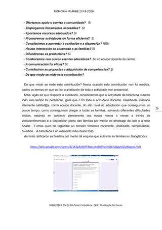 BIBLIOTECA ESCOLAR Paula Carballeira. CEIP. Plurilingüe Os Casais
MEMORIA PLAMBE 2019-2020
26
- Ofertamos apoio e servizo á comunidade? Si
- Empregamos ferramentas accesibles? SI
- Aportamos recursos adecuados? SI
- Promovemos actividades de forma eficiente? SI
- Contribuímos a aumentar a confusión e a dispersión? NON
- Houbo interacción co alumnado e as familias? SI
- Difundíronse as producións? SI
- Colaboramos con outros axentes educativos? So co equipo docente do centro.
- A comunicación foi eficaz? SI.
- Contribuíron as propostas a adquisición de competencias? Si
- De que modo se mide esta contribución?
De que modo se mide esta contribución? Nesta ocasión esta contribución non foi medida,
dados os termos en que se fixo a avaliación de toda a actividade non presencial.
Mais, agás ao que respecta á avaliación, consideramos que a actividade da biblioteca durante
todo este tempo foi pertinente, igual que o foi toda a actividade docente. Realmente estamos
altamente satifeit@s, como equipo docente, do alto nivel de adaptación que conseguimos en
pouco tempo, como conseguimos chegar a todas as familias, salvando diferentes dificultades
iniciais, estando en contacto permanente cos nosos nenos e nenas a través de
videoconferencias e a disposición plena das familias por medio do whatsapp do cole e a rede
Abalar... Fumos quen de organizar un terceiro trimestre coherente, dosificado, competencial,
divertido... A biblioteca é un elemento máis deste todo.
Así nolo ratificaron as familias por medio da enquisa que cubriron as familias en GoogleDocs.
https://docs.google.com/forms/d/1X2pAsKHFEBlptLqfa9HVlIcOKj9z2LI4gyUGluWweoc/edit
 
