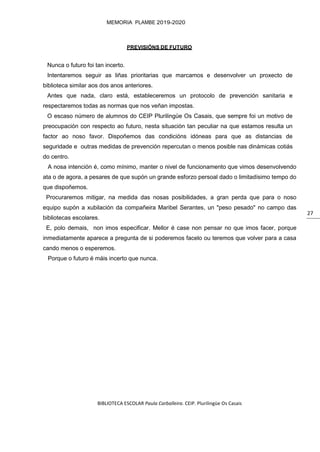 BIBLIOTECA ESCOLAR Paula Carballeira. CEIP. Plurilingüe Os Casais
MEMORIA PLAMBE 2019-2020
27
PREVISIÓNS DE FUTURO
Nunca o futuro foi tan incerto.
Intentaremos seguir as liñas prioritarias que marcamos e desenvolver un proxecto de
biblioteca similar aos dos anos anteriores.
Antes que nada, claro está, estableceremos un protocolo de prevención sanitaria e
respectaremos todas as normas que nos veñan impostas.
O escaso número de alumnos do CEIP Plurilingüe Os Casais, que sempre foi un motivo de
preocupación con respecto ao futuro, nesta situación tan peculiar na que estamos resulta un
factor ao noso favor. Dispoñemos das condicións idóneas para que as distancias de
seguridade e outras medidas de prevención repercutan o menos posible nas dinámicas cotiás
do centro.
A nosa intención é, como mínimo, manter o nivel de funcionamento que vimos desenvolvendo
ata o de agora, a pesares de que supón un grande esforzo persoal dado o limitadísimo tempo do
que dispoñemos.
Procuraremos mitigar, na medida das nosas posibilidades, a gran perda que para o noso
equipo supón a xubilación da compañeira Maribel Serantes, un "peso pesado" no campo das
bibliotecas escolares.
E, polo demais, non imos especificar. Mellor é case non pensar no que imos facer, porque
inmediatamente aparece a pregunta de si poderemos facelo ou teremos que volver para a casa
cando menos o esperemos.
Porque o futuro é máis incerto que nunca.
 