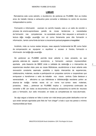 BIBLIOTECA ESCOLAR Paula Carballeira. CEIP. Plurilingüe Os Casais
MEMORIA PLAMBE 2019-2020
2
LIMIAR
Rematamos este curso estraño, o duodécimo de pertenza ao PLAMBE. Son xa moitos
anos de traballo intenso e exhaustivo para converter a biblioteca no centro de recursos
indispensábel no centro.
Formación e información avanzan no camiño trazado, cara a un xeito de concibir o
proceso de ensino-aprendizaxe parello ás novas tendencias e necesidades
de formación nas competencias na sociedade actual. Sen esquecer a animación á
lectura d@s nos@s usuari@s non só coma ferramenta para dita formación e
información, tamén coma fonte de lecer e crecemento persoal progresivo e inesgotábel.
Incidindo, máis ca nunca nestes tempos, nese aspecto fundamental da BE coma factor
de compensación ao equiparar e equilibrar o acceso á fondos, formación e
información de tod@s @s usuari@s.
Só pertencer ao PLAMBE permite levar adiante o noso proxecto, xa que
garante, ademais do aspecto económico, a formación –sempre imprescindíbel-
aportada pola Asesoría de BBEE onde a calidade de relator@s e o intercambio de
experiencias resultan vitais para as nosas Bibliotecas, axudándonos a levar adiante esta
renovación constante; asemade, posibilita o rápido intercambio de experiencias,
colaboracións, materiais, axudas e participación en propostas comúns e cooperativas que
enriquecen e transforman o xeito de traballar nos nosos centros. Cabe destacar a
xenerosidade e altruísmo co que bibliotecas e bibliotecari@s escolares poñen ao
alcance de tod@s –tantas veces só un nome nun correo- eses materiais,
proxectos, ideas…; pertencer ao PLAMBE implica o compromiso continuado de
converter a BE (en todos os documentos, en todas as actuacións) no centro de recursos
para a formación, dun xeito innovador, en todas as competencias do noso alumnado.
Se algo segue a botarse en falla é contar con máis tempo para poder dedicarlle e non ter
que andar sempre agoniadas polo feito de "non chegar" a todo o que nos parece o mínimo
imprescindíbel por facer.
 
