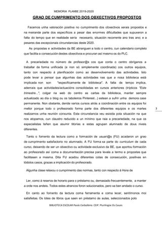 BIBLIOTECA ESCOLAR Paula Carballeira. CEIP. Plurilingüe Os Casais
MEMORIA PLAMBE 2019-2020
3
GRAO DE CUMPRIMENTO DOS OBXECTIVOS PROPOSTOS
Facemos unha valoración positiva no cumprimento dos obxectivos xerais propostos e
na meirande parte dos específicos a pesar das enormes dificultades que supuxeron a
falta do tempo que en realidade sería necesario, situación recorrente ano tras ano; e a
pesares das excepcionais circunstancias deste 2020.
As propostas e actividades da BE abranguen a todo o centro, cun calendario completo
que facilita a consecución destes obxectivos e procuran así mesmo os do PLC.
A precariedade no número de profesor@s cos que conta o centro obríganos a
traballar de forma unificada (e non só simplemente coordinada) cos outros equipos,
tanto con respecto á planificación como ao desenvolvemento das actividades. Isto
pode levar a pensar que algunhas das actividades nas que a nosa biblioteca está
implicada non son "especificamente de biblioteca". A falta de tempo implica,
ademais que actividades/actuacións consolidadas en cursos anteriores (trípticos "Este
trimestre...", colgar na web do centro as cartas da biblioteca, manter sempre
actualizado ao día o blog ou os taboleiros Pinterest...) estean a sufrir unha demora case
permanente. Non obstante, dende varios cursos atrás a coordinación entre os equipos foi
mellor porque todo o profesorado forma parte dos diferentes equipos e os martes
realizamos unha reunión conxunta. Esta circunstancia veu esixida pola situación na que
nos atopamos, cun claustro reducido a un mínimo que raia a precariedade, na que os
especialistas teñen que asumir titorías e estas agrupan alumnado de dous niveis
diferentes.
Tanto o fomento da lectura como a formación de usuari@s (FU) acadaron un grao
de cumprimento satisfactorio no alumnado. A FU forma xa parte do curriculum de cada
curso, deixando de ser un obxectivo ou actividade exclusivo da BE, que aportou formación
ao profesorado así coma a documentación precisa para levala a termo e propostas que
facilitasen a mesma. Dita FU acadou diferentes cotas de consecución, positivas en
tódolos casos, grazas a implicación do profesorado.
Algunha clase relaxou o cumprimento das normas, tanto con respecto á Hora de
Ler, como á reserva de horario para o préstamo ou, demasiado frecuentemente, a manter
a orde nos andeis. Todos estes atrancos foron solucionados, pero xa ben andado o curso.
En canto ao fomento da lectura coma ferramenta e coma lecer, sentímonos moi
satisfeitas. Os lotes de libros que saen en préstamo ás aulas, seleccionados polo
 