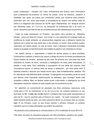 BIBLIOTECA ESCOLAR Paula Carballeira. CEIP. Plurilingüe Os Casais
MEMORIA PLAMBE 2019-2020
4
propio profesorado - indicador dun maior coñecemento dos fondos- tanto informativos
para a preparación de proxectos ou temas de estudo, coma de literatura, acadaron á
totalidade das aulas por octavo ano consecutivo dende que iniciamos este proxecto,
parámetro que nos serve para avaliar á consolidación do mesmo nas tarefas cotiás do
centro e a integración dos recursos da ALFIN sigue afianzándose, con desigual esmero
nas diferentes aulas, e n f u n c i ó n da dedicación do profesorado titor e da maior ou
menor relevancia que este lle dea ás competencias que dita alfabetización proporciona.
Todas as aulas participaron no Proxecto que partiu como iniciativa da Biblioteca
Escolar. Levou por título Os Casais, cole verde e o seu obxectivo foi investigar sobre os
problemas do medio ambiente, as consecuencias negativas que a utilización masiva dos
plásticos ten e poñer da nosa parte para a súa redución no centro. Este proxecto quedou
estancado, por razóns obvias, no mes de marzo; mais o obxectivo inicialmente formulado
estaba xa acadado (a total eliminación das botellas de plástico nas merendas do recreo).
Na xestión técnica e organización o estado de alarma causou un dano manifesto.
Continuamos a padecer a rémora que supuxo a obriga de asumir os fondos procedentes da
Escola Unitaria de Limodre, pechada fai tres anos. No primeiro ano, boa parte das horas
dedicadas ao rexistro de libros, comeunas a catalogación de todos estes exemplares; no
pasado e mais neste, foron dedicadas á expurgación de boa parte dos mesmos. Esta
circunstancia supuxo un esforzo extra de tempo e dedicación; por outra parte inútil. É
bastante evidente o absurdo que resulta asumir para, case inmediatamente, desbotar. Por
fin, este asunto está definitivamente rematado. A expurgación era prioritaria, tendo en conta
que fixemos unha importante reestruturación da biblioteca, para conseguir facela máis
accesible e diáfana. Mais, ao dedicar moitas horas a esta tarefa, a catalogación de novos
exemplares resentiuse. Quedar na casa impediu que nos puxéramos ao día.
En setembro, en cumprimento do aprobado nas liñas prioritarias, reservouse unha
mañá para a FU do profesorado co fin de funcionar de maneira autónoma co seu
alumnado na BE. Tod@s @s titor@s fixeron o préstamo das súas aulas (exceptuando no
caso de EI , que foi asumido pola profesora de inglés. As aulas funcionaron, como
veñen facendo dende hai anos, con total autonomía dende os primeiros días de outubro,
agás 5º de Primaria, curso no que houbo durante o primeiro trimestre un profesor
substituto que tivo moitas dificultades coa xestión do préstamo.
No presente curso continuamos co itinerario lector e o PLC modificado no curso 2015-16.
Polo tanto, de todos os obxectivos propostos nas liñas prioritarias, quedaron sen acadar
 