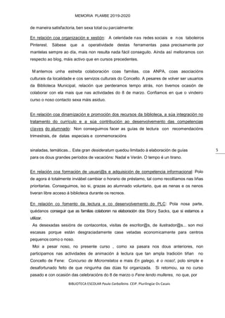 BIBLIOTECA ESCOLAR Paula Carballeira. CEIP. Plurilingüe Os Casais
MEMORIA PLAMBE 2019-2020
5
de maneira satisfactoria, ben sexa total ou parcialmente:
En relación coa organización e xestión: A celeridade nas redes sociais e nos taboleiros
Pinterest. Sábese que a operatividade destas ferramentas pasa precisamente por
mantelas sempre ao día, mais non resulta nada fácil conseguilo. Aínda así melloramos con
respecto ao blog, máis activo que en cursos precedentes.
M antemos unha estreita colaboración coas familias, coa ANPA, coas asociacións
culturais da localidade e cos servizos culturais do Concello. A pesares de volver ser usuarios
da Biblioteca Municipal, relación que perderamos tempo atrás, non tivemos ocasión de
colaborar con ela mais que nas actividades do 8 de marzo. Confiamos en que o vindeiro
curso o noso contacto sexa máis asiduo.
En relación coa dinamización e promoción dos recursos da biblioteca, a súa integración no
tratamento do currículo e a súa contribución ao desenvolvemento das competencias
claves do alumnado: Non conseguimos facer as guías de lectura con recomendacións
trimestrais, de datas especiais e conmemoracións
sinaladas, temáticas... Este gran desideratum quedou limitado á elaboración de guías
para os dous grandes períodos de vacacións: Nadal e Verán. O tempo é un tirano.
En relación coa formación de usuari@s e adquisición de competencia informacional: Polo
de agora é totalmente inviábel cambiar o horario de préstamo, tal como recollíamos nas liñas
prioritarias. Conseguimos, iso si, grazas ao alumnado voluntario, que as nenas e os nenos
tiveran libre acceso á biblioteca durante os recreos.
En relación co fomento da lectura e co desenvolvemento do PLC: Pola nosa parte,
quédanos conseguir que as familias colaboren na elaboración dos Story Sacks, que si estamos a
utilizar.
As desexadas sesións de contacontos, visitas de escritor@s, de ilustrador@s... son moi
escasas porque están desgraciadamente case vetadas economicamente para centros
pequenos como o noso.
Moi a pesar noso, no presente curso , como xa pasara nos dous anteriores, non
participamos nas actividades de animación á lectura que tan ampla tradición tiñan no
Concello de Fene: Concurso de Microrrelatos e mais En galego, é o noso!, polo simple e
desafortunado feito de que ningunha das dúas foi organizada. Si retomou, xa no curso
pasado e con ocasión das celebracións do 8 de marzo o Fene lendo mulleres, no que, por
 