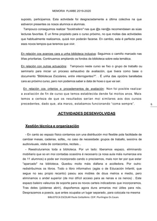 BIBLIOTECA ESCOLAR Paula Carballeira. CEIP. Plurilingüe Os Casais
MEMORIA PLAMBE 2019-2020
6
suposto, participamos. Esta actividade foi desgraciadamente a última colectiva na que
estiveron presentes os nosos alumnos e alumnas.
Tampouco conseguimos realizar "booktrailers" nas que @s nen@s recomendasen as súas
lecturas favoritas. É un firme propósito para o curso próximo, no que moitas das actividades
que habitualmente realizamos, quizá non poderán facerse. En cambio, esta é perfecta para
eses novos tempos que teremos que vivir.
En relación cos avances cara a unha biblioteca inclusiva: Seguimos o camiño marcado nas
liñas prioritarias. Continuamos ampliando os fondos da biblioteca sobre esta temática.
En relación con outras actuacións: Tampouco neste curso se fixo o grupo de traballo ou
seminario para iniciar un proceso exhaustivo de avaliación, que tivera como base o
documento "Bibliotecas Escolares, entre interrogantes?". . É unha das opcións baralladas
cara ao próximo curso, pero non podemos saber a data de hoxe o que vai ser.
En relación cos criterios e procedementos de avaliación: Non foi posible realizar
a avaliación de fin de curso que temos establecida dende fai moitos anos. Mais
temos a certeza de que os resultados serían moi similares aos dos cursos
precedentes, dado que, ata marzo, estabamos funcionando “coma sempre”.
ACTIVIDADES DESENVOLVIDAS
Xestión técnica e organización
- En canto ao espazo físico contamos con una distribución moi flexible pola facilidade de
cambiar mesas, cadeiras, sofás,, no caso de necesidade: grupos de traballo, sesións de
audiovisuais, visita de contacontos, recitais...
- Reestruturamos toda a biblioteca. Por un lado: liberamos espazo, eliminando
mobiliario que so en moi contadas ocasións é necesario (a nosa aula máis numerosa era
de 11 alumnos) e pode ser incorporado cando o precisemos, mais non ter por que estar
"aparcado" na biblioteca. Quedou moito máis diáfana e acolledora. Por outro:
redistribuímos os libros. Todo o libro informativo (agás o de Educación Infantil, que
segue no seu propio recanto) pasou aos mobles de dous metros e medio, pero
eliminamos o andel superior (de moi difícil acceso para as nenas e os nenos) . Este
espazo baleiro valeunos de soporte para os novos carteis indicadores que incorporamos.
Tras deles (pódense abrir), dispoñemos agora duns armarios moi útiles para nós.
Desprazamos a poesía, que antes ocupaba un lugar separado, para colocala na mesma
 