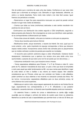 BIBLIOTECA ESCOLAR Paula Carballeira. CEIP. Plurilingüe Os Casais
MEMORIA PLAMBE 2019-2020
7
liña de andeis que a narrativa de cada unha das idades. Confiamos en que sexa máis
doado que o alumnado se achegue a ela. Démoslle un lugar destacado, diferente, ao
cómic e a banda deseñada. Faino moito máis visíbel e de máis fácil acceso. Igual
fixemos cos periódicos e revistas.
- Reservamos un lugar fixo para exposicións mensuais nun panel de parede vertical
situado no lugar máis visible da biblioteca.
- Cremos que todas as horas (moitísimas) dedicadas a este cambio resultarán moi
positivas de cara ao futuro.
-Continuamos coa distribución dos andeis segundo a CDU simplificada, seguindo a
táboa proposta pola Asesoría. Non empregamos as cores que identifican cada apartado,
só as correspondentes á diferenciación por idades.
- Temos dúas zonas de traballo; unha para os maiores e outra para os pequenos.
- Temos dous recantos para lectura informal.
- Modificamos tamén, anque levemente, o recanto de Infantil. De novo, igual que no
curso anterior, unha parte importante do expurgo correspondeu a libros que deixaron
espazo nestes andeis. Incorporamos caixas (moito más cómodas para os pequerrechos
que os mobles verticais) e andeis de parede para expoñer as novidades
- O recuncho para audición autónoma segue a estar infrautilizado. Cústanos facelo
desaparecer; intentaremos que a apertura nos recreos sirva para darlle unha nova
oportunidade, a pesares de que este curso non foi así (pode que non dera tempo...)
- Colocamos sinalización nova, que incorpora cores e imaxes.
- Temos separadores alfabéticos para Primaria. 1º e 2º de Primaria e máis EI, como
parte da FU, elaboran marcadores de dous tipos -un para o libro que levan en empréstito
e outro para aquel que están lendo/usando na BE- cos seus nomes para identificar o lugar
de onde retiran un libro e facilitar o seu retorno ao mesmo espazo. Non obstante
consideramos que en Primaria, aínda que non controlan con fluidez a orde alfabética,
poden combinar os dous sistemas e irse iniciando na colocación correcta dos libros. Por
iso temos incorporados separadores alfabéticos para os dous primeiros cursos, tal
como tiñamos nos cursos superiores.
- Mellorouse en canto á orde, anque seguen aparecendo de cando en vez fondos fóra de
lugar, especialmente nos correspondentes a 3º e 4º, dificultando a súa posterior
localización, causando demoras ou facendo case imposible atopalos cando son necesarios.
- En setembro fíxose o cambio de cursos e elaboráronse os carnés d@s nov@s
usuari@s, que se entregan o primeiro día lectivo de outubro para iniciar os préstamos.
Mantemos os carnés de aula e especialidades que permiten levar un lote de 30 libros por
 