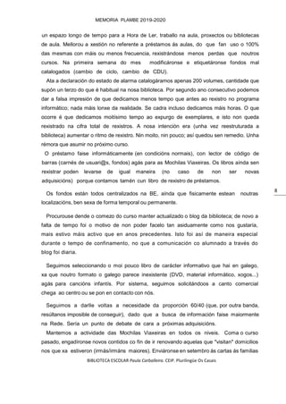 BIBLIOTECA ESCOLAR Paula Carballeira. CEIP. Plurilingüe Os Casais
MEMORIA PLAMBE 2019-2020
8
un espazo longo de tempo para a Hora de Ler, traballo na aula, proxectos ou bibliotecas
de aula. Mellorou a xestión no referente a préstamos ás aulas, do que fan uso o 100%
das mesmas con máis ou menos frecuencia, rexistrándose menos perdas que noutros
cursos. Na primeira semana do mes modificáronse e etiquetáronse fondos mal
catalogados (cambio de ciclo, cambio de CDU).
Ata a declaración do estado de alarma catalogáramos apenas 200 volumes, cantidade que
supón un terzo do que é habitual na nosa biblioteca. Por segundo ano consecutivo podemos
dar a falsa impresión de que dedicamos menos tempo que antes ao rexistro no programa
informático; nada máis lonxe da realidade. Se cadra incluso dedicamos máis horas. O que
ocorre é que dedicamos moitísimo tempo ao expurgo de exemplares, e isto non queda
rexistrado na cifra total de rexistros. A nosa intención era (unha vez reestruturada a
biblioteca) aumentar o ritmo de rexistro. Nin moito, nin pouco; así quedou sen remedio. Unha
rémora que asumir no próximo curso.
O préstamo faise informáticamente (en condicións normais), con lector de código de
barras (carnés de usuari@s, fondos) agás para as Mochilas Viaxeiras. Os libros aínda sen
rexistrar poden levarse de igual maneira (no caso de non ser novas
adquisicións) porque contamos tamén cun libro de rexistro de préstamos.
Os fondos están todos centralizados na BE, aínda que fisicamente estean noutras
localizacións, ben sexa de forma temporal ou permanente.
Procurouse dende o comezo do curso manter actualizado o blog da biblioteca; de novo a
falta de tempo foi o motivo de non poder facelo tan asiduamente como nos gustaría,
mais estivo máis activo que en anos precedentes. Isto foi así de maneira especial
durante o tempo de confinamento, no que a comunicación co alumnado a través do
blog foi diaria.
Seguimos seleccionando o moi pouco libro de carácter informativo que hai en galego,
xa que noutro formato o galego parece inexistente (DVD, material informático, xogos...)
agás para cancións infantís. Por sistema, seguimos solicitándoos a canto comercial
chega ao centro ou se pon en contacto con nós.
Seguimos a darlle voltas a necesidade da proporción 60/40 (que, por outra banda,
resúltanos imposible de conseguir), dado que a busca de información faise maiormente
na Rede. Sería un punto de debate de cara a próximas adquisicións.
Mantemos a actividade das Mochilas Viaxeiras en todos os niveis. Coma o curso
pasado, engadíronse novos contidos co fin de ir renovando aquelas que "visitan" domicilios
nos que xa estiveron (irmás/irmáns maiores). Enviáronse en setembro ás cartas ás familias
 