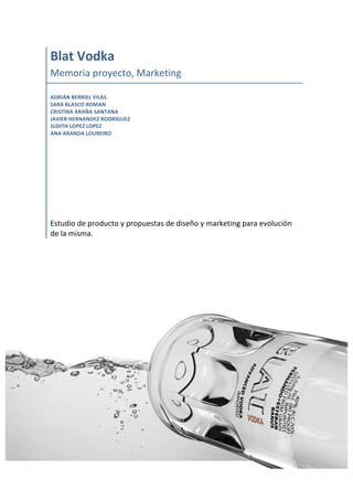  
Blat	
  Vodka	
  
Memoria	
  proyecto,	
  Marketing	
  
	
  
ADRIÁN	
  BERRIEL	
  VILAS	
  
SARA	
  BLASCO	
  ROMAN	
  
CRISTINA	
  ARAÑA	
  SANTANA	
  
JAVIER	
  HERNANDEZ	
  RODRIGUEZ	
  
JUDITH	
  LOPEZ	
  LOPEZ	
  
ANA	
  ARANDA	
  LOUREIRO	
  
	
  
	
  
	
  
	
  
	
  
	
  
	
  
	
  
Estudio	
  de	
  producto	
  y	
  propuestas	
  de	
  diseño	
  y	
  marketing	
  para	
  evolución	
  
de	
  la	
  misma.	
  
	
  
	
   	
  
 
