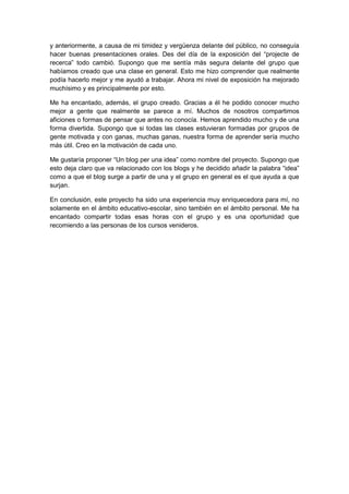 y anteriormente, a causa de mi timidez y vergüenza delante del público, no conseguía
hacer buenas presentaciones orales. Des del día de la exposición del “projecte de
recerca” todo cambió. Supongo que me sentía más segura delante del grupo que
habíamos creado que una clase en general. Esto me hizo comprender que realmente
podía hacerlo mejor y me ayudó a trabajar. Ahora mi nivel de exposición ha mejorado
muchísimo y es principalmente por esto.
Me ha encantado, además, el grupo creado. Gracias a él he podido conocer mucho
mejor a gente que realmente se parece a mí. Muchos de nosotros compartimos
aficiones o formas de pensar que antes no conocía. Hemos aprendido mucho y de una
forma divertida. Supongo que si todas las clases estuvieran formadas por grupos de
gente motivada y con ganas, muchas ganas, nuestra forma de aprender sería mucho
más útil. Creo en la motivación de cada uno.
Me gustaría proponer “Un blog per una idea” como nombre del proyecto. Supongo que
esto deja claro que va relacionado con los blogs y he decidido añadir la palabra “idea”
como a que el blog surge a partir de una y el grupo en general es el que ayuda a que
surjan.
En conclusión, este proyecto ha sido una experiencia muy enriquecedora para mí, no
solamente en el ámbito educativo-escolar, sino también en el ámbito personal. Me ha
encantado compartir todas esas horas con el grupo y es una oportunidad que
recomiendo a las personas de los cursos venideros.
 