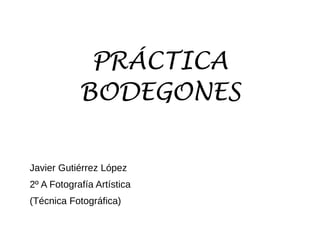 PRÁCTICA
BODEGONES
Javier Gutiérrez López
2º A Fotografía Artística
(Técnica Fotográfica)
 