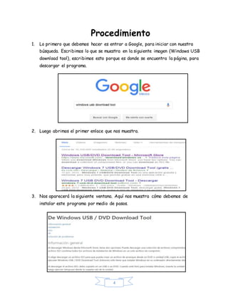 4
Procedimiento
1. Lo primero que debemos hacer es entrar a Google, para iniciar con nuestra
búsqueda. Escribimos lo que se muestra en la siguiente imagen (Windows USB
download tool), escribimos esto porque es donde se encuentra la página, para
descargar el programa.
2. Luego abrimos el primer enlace que nos muestra.
3. Nos aparecerá la siguiente ventana. Aquí nos muestra cómo debemos de
instalar este programa por medio de pasos.
 