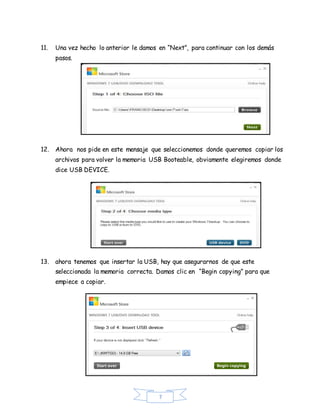 7
11. Una vez hecho lo anterior le damos en “Next”, para continuar con los demás
pasos.
12. Ahora nos pide en este mensaje que seleccionemos donde queremos copiar los
archivos para volver la memoria USB Booteable, obviamente elegiremos donde
dice USB DEVICE.
13. ahora tenemos que insertar la USB, hay que asegurarnos de que este
seleccionada la memoria correcta. Damos clic en “Begin copying” para que
empiece a copiar.
 
