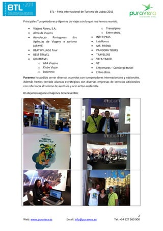 BTL – Feria Internacional de Turismo de Lisboa 2011


Principales Turoperadores y Agentes de viajes con lo que nos hemos reunido:

   •   Viajens Abreu, S.A.                                   o Transalpino
   •   Almeida Viajens                                       o Entre otros.
   •   Associaçao      Portuguesa das                •   INTER PASS
       Agências de Viagens e turismo                 •   LetsBonus
       (APAVT)                                       •   MR. FRIEND
   •   BEATYVILLAGE Tour                             •   PANDORA TOURS
   •   BEST TRAVEL                                   •   TRAVELERS
   •   GO4TRAVEL                                     •   VEFA TRAVEL
           o ABA Viajens                             •   VT
           o Clube Viajar                            •   Entremares – Consierge travel
           o Lusanova                                •   Entre otros.
Puravera ha podido cerrar diversos acuerdos con turoperadores internacionales y nacionales.
Además hemos cerrado alianzas estratégicas con diversas empresas de servicios adicionales
con referencia al turismo de aventura y ocio activo sostenible.

Os dejamos algunas imágenes del encuentro:




                                                                                             2
Web: www.puravera.es              Email: info@puravera.es                 Tel: +34 927 560 900
 