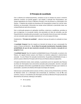 O Principio de Localidade
Com o advento do multiprocessamento, constatou-se que os tempos de acesso à memória
poderiam constituir um grande gargalo e até impedir a evolução dos Processadores, que
sempre dependeram do acesso à Memória Principal a fim de processar as informações num
Sistema. O objetivo dos projetos da Arquitetura de Computadores sempre foi o de dar maior
eficiência ao processador, diminuindo seu tempo ocioso (silêncios) e permitindo maior uso
compartilhado por parte dos processos.
Com a continuada pesquisa em aplicações científicas, comerciais e acadêmicas, percebeu-se
que os programas, na sua grande maioria, são executados em lotes de instruções, que são
frequentemente acessadas pelo processador e que há grande chance de que essas instruções,
uma vez acessadas sejam acessadas novamente em um curto espaço de tempo.
Estabelecido o “Princípio da Localidade”, sabemos hoje que ele pode ser analisado em duas
faces:
A Localidade Temporal: Que diz respeito ao intervalo de tempo em que o processador faz
acesso à Palavra da Memória – Se um Bloco foi acessado recentemente, há grandes chances
probabilidades de que ele seja novamente acessado em breve, durante a execução de um
programa (loop).
A Localidade Espacial: Que diz respeito à probabilidade de que o Processador, ao acessar uma
Palavra, em seguida tentará acessar uma Palavra na memória subjacente à anteriormente
acessada. Se uma Palavra foi acessada recentemente, há grandes probabilidades de que, o
próximo acesso à Memória Principal se dê em busca de Palavras (blocos) subjacentes.
A função da Memória Cache, neste contexto, é justamente servir de repositório das Palavras
(ou bloco de informações) mais comumente acessadas pelo processador, durante a execução
de uma aplicação, diminuindo a quantidade de acessos à Memória Principal, que é exterior ao
processador, causando uma drástica diminuição nos tempos de resposta.
Cada vez que o processador precisa acessar um bloco, a busca se dá, primeiramente, nas linhas
da Memória Cache. Se a informação está armazenada ali, chamamos a isso de hit, caso
contrário, a busca e a transferência da informação será feita na Memória Principal (através dos
Barramentos de Controle, Endereços e de Dados).
 hit  acertos
 miss  falhas
 
