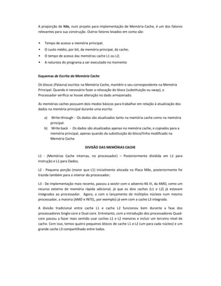 A proporção de hits, num projeto para implementação de Memória Cache, é um dos fatores
relevantes para sua construção. Outros fatores levados em conta são:
 Tempo de acesso a memória principal;
 O custo médio, por bit, da memória principal, da cache;
 O tempo de acesso das memórias cache L1 ou L2;
 A natureza do programa a ser executado no momento
Esquemas de Escrita da Memória Cache
Os blocos (Palavra) escritos na Memória Cache, mantêm o seu correspondente na Memória
Principal. Quando é necessário fazer a relocação do bloco (substituição ou swap), o
Processador verifica se houve alteração no dado armazenado.
As memórias caches possuem dois modos básicos para trabalhar em relação à atualização dos
dados na memória principal durante uma escrita:
a) Write-through - Os dados são atualizados tanto na memória cache como na memória
principal.
b) Write-back - Os dados são atualizados apenas na memória cache, e copiados para a
memória principal, apenas quando da substituição do bloco/linha modificado na
Memória Cache.
DIVISÃO DAS MEMÓRIAS CACHE
L1 - (Memórias Cache internas, no processador) – Posteriormente dividida em L1 para
Instrução e L1 para Dados;
L2 - Pequena porção (maior que L1) inicialmente alocada na Placa Mãe, posteriormente foi
trazida também para o interior do processador;
L3 - De implementação mais recente, passou a existir com o advento K6 III, da AMD, como um
recurso externo de memória rápida adicional, já que os dois caches (L1 e L2) já estavam
integrados ao processador. Agora, a com o lançamento de múltiplos núcleos num mesmo
processador, a maioria (AMD e INTEL, por exemplo) já vem com a cache L3 integrada.
A divisão tradicional entre cache L1 e cache L2 funcionou bem durante a fase dos
processadores Single-core e Dual-core. Entretanto, com a introdução dos processadores Quad-
core passou a fazer mais sentido usar caches L1 e L2 menores e incluir um terceiro nível de
cache. Com isso, temos quatro pequenos blocos de cache L1 e L2 (um para cada núcleo) e um
grande cache L3 compartilhado entre todos.
 