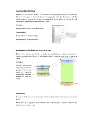 MAPEAMENTO ASSOCIATIVO
Diferente do mapeamento direto, o Mapeamento associativo não determina um local fixo na
Memória Cache para os blocos da Memória Principal; Os endereços de acesso a MP são
interpretados da mesma forma que no mapeamento direto, porém o número de Bits
demandados para a determinação do rótulo é maior.
Vantagens
Flexibilidade na associação entre MP e MC;
Desvantagens
Complexidade de implementação;
Maior demanda de processamento
MAPEAMENTO ASSOCIATIVO POR GRUPO DE N-VIAS
Criado com o objetivo de eliminar os problemas das técnicas de mapeamento direto e
mapeamento associativo; Blocos da MP são associados a um conjunto de linhas na Memória
Cache.
Vantagem
Máxima flexibilidade
no posicionamento de
qualquer Palavra (ou
linha) da memória
principal em qualquer
Palavra (ou linha) da
cache.
Desvantagens
O custo em hardware para a comparação simultânea de todos os endereços armazenados na
cache;
Necessidade de se algoritmo de substituição (em hardware) para selecionar uma linha da
cache na ocorrência um miss;
 
