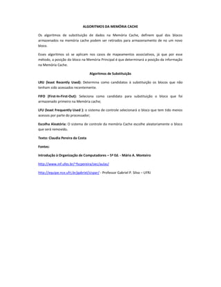 ALGORITMOS DA MEMÓRIA CACHE
Os algoritmos de substituição de dados na Memória Cache, definem qual dos blocos
armazenados na memória cache podem ser retirados para armazenamento de no um novo
bloco.
Esses algoritmos só se aplicam nos casos de mapeamentos associativos, já que por esse
método, a posição do bloco na Memória Principal é que determinará a posição da informação
na Memória Cache.
Algoritmos de Substituição
LRU (least Recently Used): Determina como candidatos à substituição os blocos que não
tenham sido acessados recentemente.
FIFO (First-In-First-Out): Seleciona como candidato para substituição o bloco que foi
armazenado primeiro na Memória cache;
LFU (least Frequently Used ): o sistema de controle selecionará o bloco que tem tido menos
acessos por parte do processador;
Escolha Aleatória: O sistema de controle da memória Cache escolhe aleatoriamente o bloco
que será removido.
Texto: Claudia Pereira da Costa
Fontes:
Introdução à Organização de Computadores – 5ª Ed. - Mário A. Monteiro
http://www.inf.ufes.br/~fscpereira/oec/aulas/
http://equipe.nce.ufrj.br/gabriel/sispar/ - Professor Gabriel P. Silva – UFRJ
 
