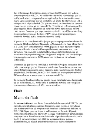 Los ordenadores domésticos a comienzos de los 80 venían con todo su
sistema operativo en ROM. No había otra alternativa razonable ya que las
unidades de disco eran generalmente opcionales. La actualización a una
nueva versión significa usar un soldador o un grupo de interruptores DIP y
reemplazar el viejo chip de ROM por uno nuevo. Actualmente los sistemas
operativos en general ya no van en ROM. Todavía los ordenadores pueden
dejar algunos de sus programas en memoria ROM, pero incluso en este
caso, es más frecuente que vaya en memoria flash. Los teléfonos móviles y
los asistentes personales digitales (PDA) suelen tener programas en
memoria ROM (o por lo menos en memoria flash).

Algunas de las consolas de videojuegos que usan programas basados en la
memoria ROM son la Super Nintendo, la Nintendo 64, la Sega Mega Drive
o la Game Boy. Estas memorias ROM, pegadas a cajas de plástico aptas
para ser utilizadas e introducidas repetidas veces, son conocidas como
cartuchos. Por extensión la palabra ROM puede referirse también a un
archivo de datos que contenga una imagen del programa que se distribuye
normalmente en memoria ROM, como una copia de un cartucho de
videojuego.

Una razón de que todavía se utilice la memoria ROM para almacenar datos
es la velocidad ya que los discos son más lentos. Aún más importante, no
se puede leer un programa que es necesario para ejecutar un disco desde el
propio disco. Por lo tanto, la BIOS, o el sistema de arranque oportuno del
PC normalmente se encuentran en una memoria ROM.

La memoria RAM normalmente es más rápida para lectura que la mayoría
de las memorias ROM, por lo tanto el contenido ROM se suele traspasar
normalmente a la memoria RAM cuando se utiliza.

Flash
Memoria flash
La memoria flash es una forma desarrollada de la memoria EEPROM que
permite que múltiples posiciones de memoria sean escritas o borradas en
una misma operación de programación mediante iado tarjetas de hasta 32
GB (32 GiB) por parte de la empresa Panasonic en formato SDpo de
memorias similares como EEPROM y ofrece rendimientos y características
muy superiores. Económicamente hablando, el precio en el mercado ronda
los 13 € para dispositivos con 4 GB de almacenamiento, aunque,
evidentemente, se pueden encontrar dispositivos exclusivamente de
 
