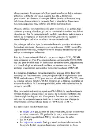 almacenamiento de unos pocos MB por precios realmente bajos, estos en
extinción, y de hasta 600 € para la gama más alta y de mayores
prestaciones. No obstante, el coste por MB en los discos duros son muy
inferiores a los que ofrece la memoria flash y, además los discos duros
tienen una capacidad muy superior a la de las memorias flash.

Ofrecen, además, características como gran resistencia a los golpes, bajo
consumo y es muy silencioso, ya que no contiene ni actuadores mecánicos
ni partes móviles. Su pequeño tamaño también es un factor determinante a
la hora de escoger para un dispositivo portátil, así como su ligereza y
versatilidad para todos los usos hacia los que está orientado.

Sin embargo, todos los tipos de memoria flash sólo permiten un número
limitado de escrituras y borrados, generalmente entre 10.000 y un millón,
dependiendo de la celda, de la precisión del proceso de fabricación y del
voltaje necesario para su borrado.

Este tipo de memoria está fabricado con puertas lógicas NOR y NAND
para almacenar los 0’s ó 1’s correspondientes. Actualmente (08-08-2005)
hay una gran división entre los fabricantes de un tipo u otro, especialmente
a la hora de elegir un sistema de archivos para estas memorias. Sin
embargo se comienzan a desarrollar memorias basadas en ORNAND.

Los sistemas de archivos para estas memorias están en pleno desarrollo
aunque ya en funcionamiento como por ejemplo JFFS originalmente para
NOR, evolucionado a JFFS2 para soportar además NAND o YAFFS, ya en
su segunda versión, para NAND. Sin embargo, en la práctica se emplea un
sistema de archivos FAT por compatibilidad, sobre todo en las tarjetas de
memoria extraíble.

Otra característica de reciente aparición (30-9-2004) ha sido la resistencia
térmica de algunos encapsulados de tarjetas de memoria orientadas a las
cámaras digitales de gama alta. Esto permite funcionar en condiciones
extremas de temperatura como desiertos o glaciares ya que el rango de
temperaturas soportado abarca desde los -25 ºC hasta los 85 ºC.

Las aplicaciones más habituales son:

   •   El llavero USB que, además del almacenamiento, suelen incluir otros
       servicios como radio FM, grabación de voz y, sobre todo como
       reproductores portátiles de MP3 y otros formatos de audio.
   •   Las PC Card
   •   Las tarjetas de memoria flash que son el sustituto del carrete en la
       fotografía digital, ya que en las mismas se almacenan las fotos.
 