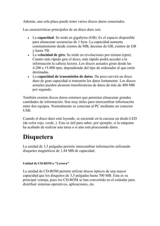Además, una sola placa puede tener varios discos duros conectados.

Las características principales de un disco duro son:

   •   La capacidad. Se mide en gigabytes (GB). Es el espacio disponible
       para almacenar secuencias de 1 byte. La capacidad aumenta
       constantemente desde cientos de MB, decenas de GB, cientos de GB
       y hasta TB.
   •   La velocidad de giro. Se mide en revoluciones por minuto (rpm).
       Cuanto más rápido gire el disco, más rápido podrá acceder a la
       información la cabeza lectora. Los discos actuales giran desde las
       4.200 a 15.000 rpm, dependiendo del tipo de ordenador al que estén
       destinadas.
   •   La capacidad de transmisión de datos. De poco servirá un disco
       duro de gran capacidad si transmite los datos lentamente. Los discos
       actuales pueden alcanzar transferencias de datos de más de 400 MB
       por segundo.

También existen discos duros externos que permiten almacenar grandes
cantidades de información. Son muy útiles para intercambiar información
entre dos equipos. Normalmente se conectan al PC mediante un conector
USB.

Cuando el disco duro está leyendo, se enciende en la carcasa un diodo LED
(de color rojo, verde..). Esto es útil para saber, por ejemplo, si la máquina
ha acabado de realizar una tarea o si aún está procesando datos.

Disquetera
La unidad de 3,5 pulgadas permite intercambiar información utilizando
disquetes magnéticos de 1,44 MB de capacidad.


Unidad de CD-ROM o "Lectora"

La unidad de CD-ROM permite utilizar discos ópticos de una mayor
capacidad que los disquetes de 3,5 pulgadas hasta 700 MB. Ésta es su
principal ventaja, pues los CD-ROM se han convertido en el estándar para
distribuir sistemas operativos, aplicaciones, etc.
 