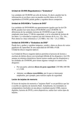Unidad de CD-RW (Regrabadora) o "Grabadora"

Las unidades de CD-ROM son sólo de lectura. Es decir, pueden leer la
información en un disco, pero no pueden escribir datos en él.Una
regrabadora (CD-RW) puede grabar y regrabar discos compactos.

Unidad de DVD-ROM o "Lectora de DVD"

Las unidades de DVD-ROM son aparentemente iguales que las de CD-
ROM, pueden leer tanto discos DVD-ROM como CD-ROM. Se
diferencian de las unidades lectoras de CD-ROM en que el soporte
empleado tiene hasta 17 GB de capacidad, y en la velocidad de lectura de
los datos. La velocidad se expresa con otro número de la «x»: 12x, 16x...
Pero ahora la x hace referencia a 1,32 MB/s. Así: 16x = 21,12 MB/s.

Unidad de DVD-RW o "Grabadora de DVD"
Puede leer y grabar y regrabar imágenes, sonido y datos en discos de varios
gigabytes de capacidad, de una capacidad de 650 MB a 9 GB.
Unidad de discos magneto-ópticos

La Unidad de Discos magneto-ópticos permiten el proceso de lectura y
escritura de dichos discos con tecnología híbrida de los disquetes y los CD,
aunque en entornos domésticos fueron menos usadas que las disqueteras y
las unidades de CD-ROM, pero tienen algunas ventajas en cuanto a los
disquetes:

   •   Por una parte; admiten discos de gran capacidad: 230 MB, 640 Mb
       o 1,3 GB.

   •   Además; son discos reescribibles, por lo que es interesante
       emplearlos, por ejemplo, para realizar copias de seguridad.

Lector de tarjetas de memoria

El lector de tarjetas de memoria o "tarjetero flash" es un periférico que lee
o escribe en soportes de memoria flash. Actualmente, los instalados en
computadores (incluidos en una placa o mediante puerto USB), marcos
digitales, lectores de DVD y otros dispositivos, suelen leer varios tipos de
tarjetas.
 