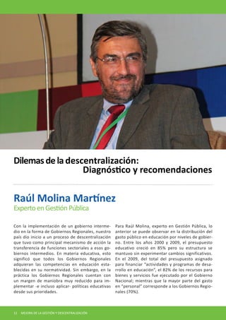 Con la implementación de un gobierno intermedio en la forma de Gobiernos Regionales, nuestro país dio inicio a un proceso de descentralización que tuvo como principal mecanismo de acción la transferencia de funciones sectoriales a esos gobiernos intermedios. En materia educativa, esto significó que todos los Gobiernos Regionales adquieran las competencias en educación establecidas en su normatividad. Sin embargo, en la práctica los Gobiernos Regionales cuentan con un margen de maniobra muy reducido para implementar -e incluso aplicar- políticas educativas desde sus prioridades. 
Para Raúl Molina, experto en Gestión Pública, lo anterior se puede observar en la distribución del gasto público en educación por niveles de gobierno. Entre los años 2000 y 2009, el presupuesto educativo creció en 85% pero su estructura se mantuvo sin experimentar cambios significativos. En el 2009, del total del presupuesto asignado para financiar “actividades y programas de desarrollo en educación”, el 82% de los recursos para bienes y servicios fue ejecutado por el Gobierno Nacional; mientras que la mayor parte del gasto en “personal” corresponde a los Gobiernos Regionales (70%). 
Raúl Molina Martínez 
Experto en Gestión Pública 
Dilemas de la descentralización: 
Diagnóstico y recomendaciones 
12 MEJORA DE LA GESTIÓN Y DESCENTRALIZACIÓN  