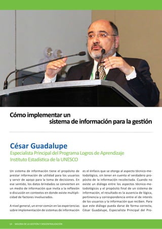 Un sistema de información tiene el propósito de prestar información de utilidad para los usuarios y servir de apoyo para la toma de decisiones. En ese sentido, los datos brindados se convierten en un medio de información que invita a la reflexión o discusión en contextos en donde existe multiplicidad de factores involucrados. 
A nivel general, un error común en las experiencias sobre implementación de sistemas de información es el énfasis que se otorga al aspecto técnico-metodológico, sin tener en cuenta el verdadero propósito de la información recolectada. Cuando no existe un diálogo entre los aspectos técnico-metodológicos y el propósito final de un sistema de información, el resultado es la ausencia de lógica, pertinencia y correspondencia entre el de interés de los usuarios y la información que reciben. Para que este diálogo pueda darse de forma correcta, César Guadalupe, Especialista Principal del ProCésar 
Guadalupe 
Especialista Principal del Programa Logros de Aprendizaje 
Instituto Estadística de la UNESCO 
Cómo implementar un 
sistema de información para la gestión 
14 MEJORA DE LA GESTIÓN Y DESCENTRALIZACIÓN  